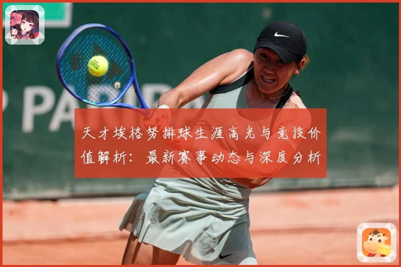 天才埃格努排球生涯高光与竞技价值解析：最新赛事动态与深度分析