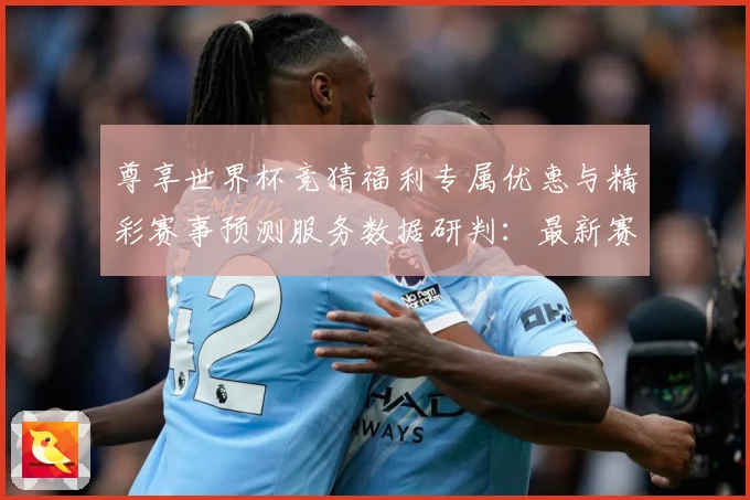 尊享世界杯竞猜福利专属优惠与精彩赛事预测服务数据研判：最新赛事动态与深度分析