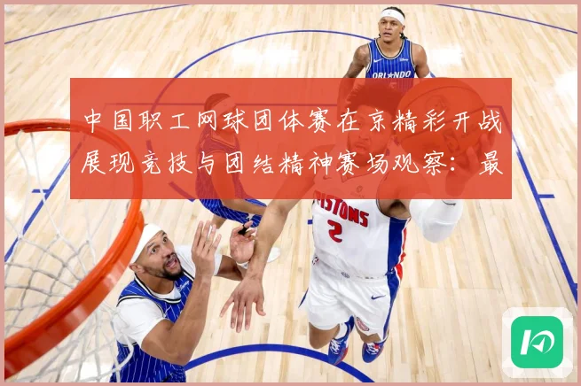 中国职工网球团体赛在京精彩开战展现竞技与团结精神赛场观察：最新赛事动态与深度分析