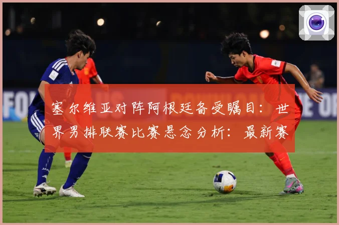 塞尔维亚对阵阿根廷备受瞩目：世界男排联赛比赛悬念分析：最新赛事动态与深度分析