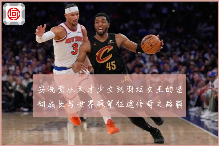 安洗莹从天才少女到羽坛女王的坚韧成长与世界冠军征途传奇之路解析：最新赛事动态与深度分析