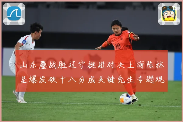 山东鏖战胜辽宁挺进对决上海陈林坚爆发砍十八分成关键先生专题观察：最新赛事动态与深度分析
