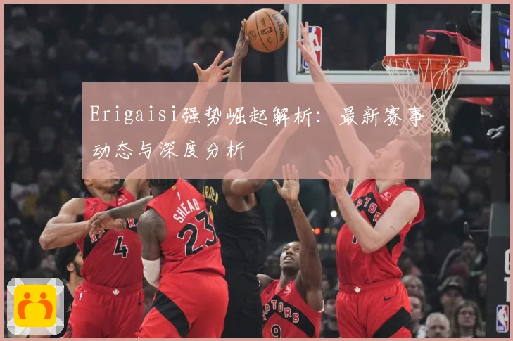 Erigaisi强势崛起解析：最新赛事动态与深度分析