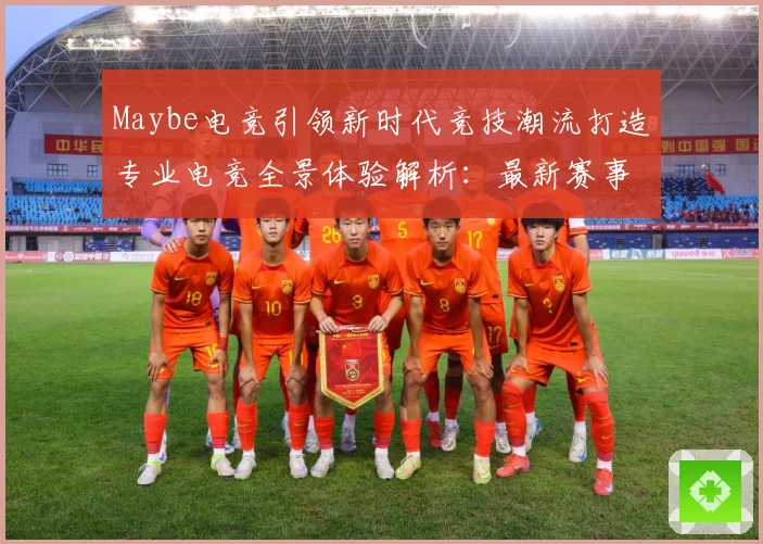 Maybe电竞引领新时代竞技潮流打造专业电竞全景体验解析：最新赛事动态与深度分析
