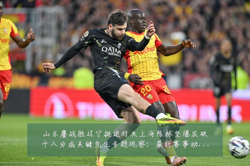 山东鏖战胜辽宁挺进对决上海陈林坚爆发砍十八分成关键先生专题观察：最新赛事动态与深度分析