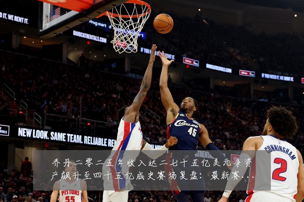 乔丹二零二五年收入达二七十五亿美元净资产飙升至四十五亿成史赛场复盘：最新赛事动态与深度分析