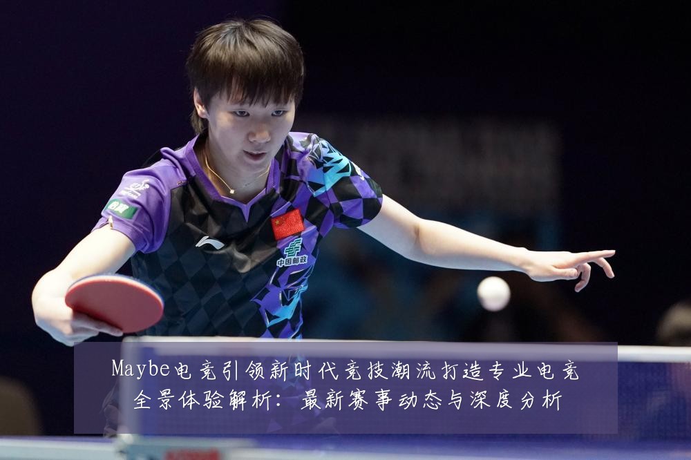 Maybe电竞引领新时代竞技潮流打造专业电竞全景体验解析:最新赛事动态与深度分析