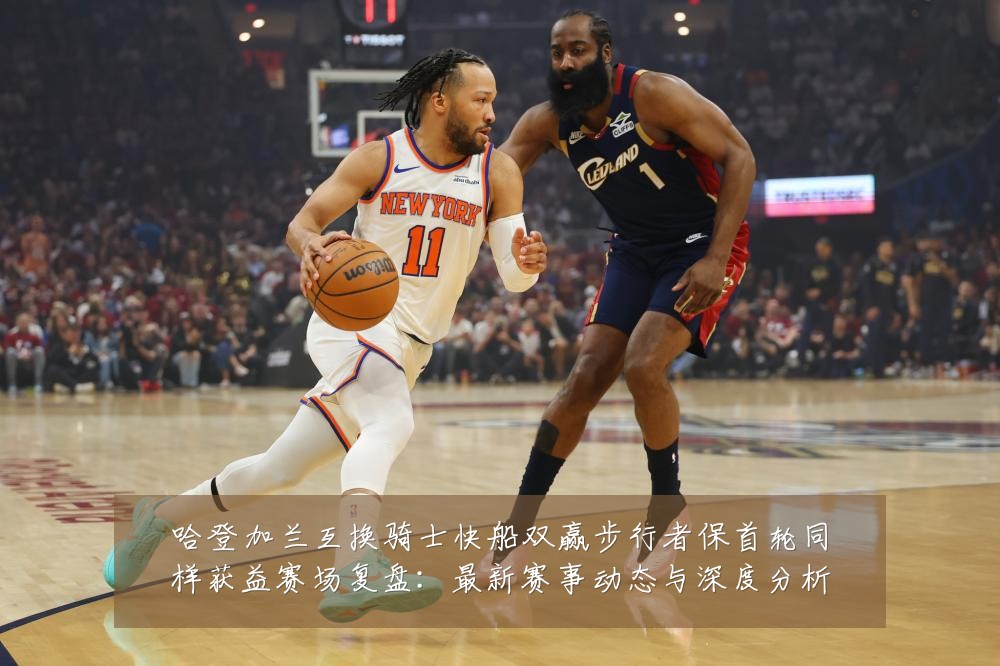 哈登加兰互换骑士快船双赢步行者保首轮同样获益赛场复盘：最新赛事动态与深度分析