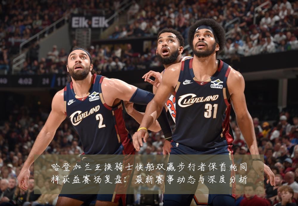 哈登加兰互换骑士快船双赢步行者保首轮同样获益赛场复盘：最新赛事动态与深度分析