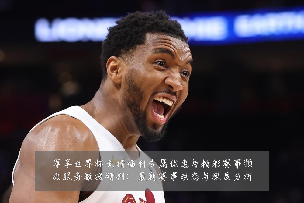 尊享世界杯竞猜福利专属优惠与精彩赛事预测服务数据研判：最新赛事动态与深度分析